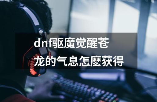 dnf驱魔觉醒苍龙的气息怎麽获得-第1张-游戏信息-龙启网