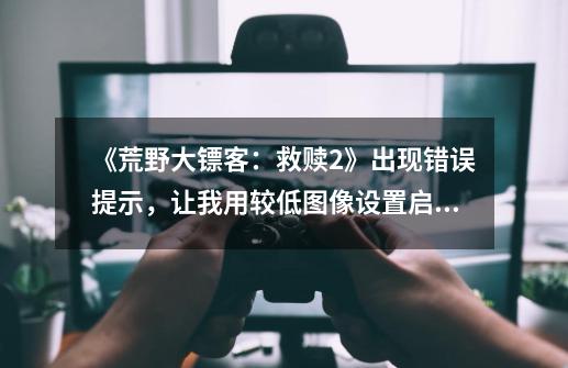 《荒野大镖客：救赎2》出现错误提示，让我用较低图像设置启动游戏是什么意思-第1张-游戏信息-龙启网
