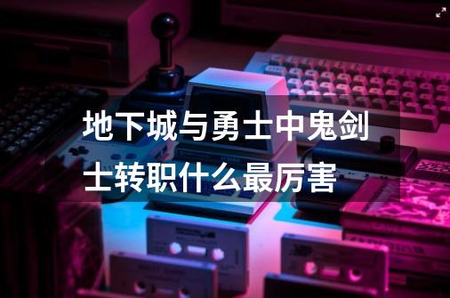地下城与勇士中鬼剑士转职什么最厉害-第1张-游戏信息-龙启网