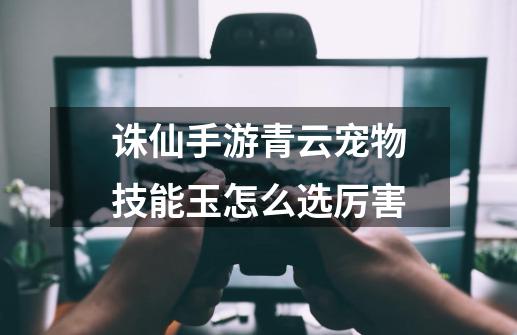 诛仙手游青云宠物技能玉怎么选厉害-第1张-游戏信息-龙启网