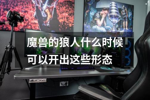 魔兽的狼人什么时候可以开出这些形态-第1张-游戏信息-龙启网