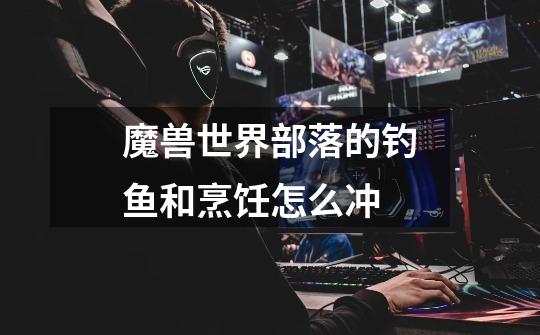 魔兽世界部落的钓鱼和烹饪怎么冲-第1张-游戏信息-龙启网