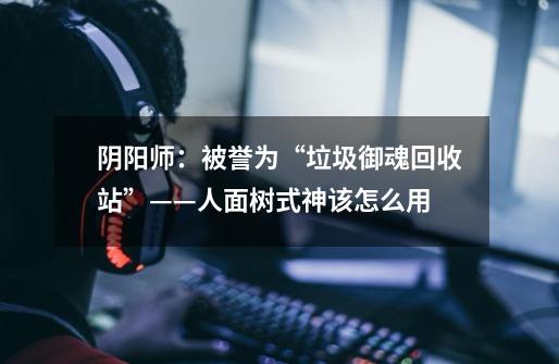 阴阳师:被誉为“垃圾御魂回收站”——人面树式神该怎么用-第1张-游戏信息-龙启网