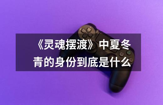 《灵魂摆渡》中夏冬青的身份到底是什么-第1张-游戏信息-龙启网