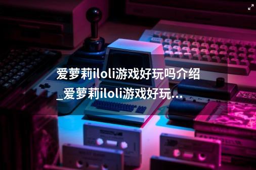 爱萝莉iloli游戏好玩吗介绍_爱萝莉iloli游戏好玩吗是什么-第1张-游戏信息-龙启网