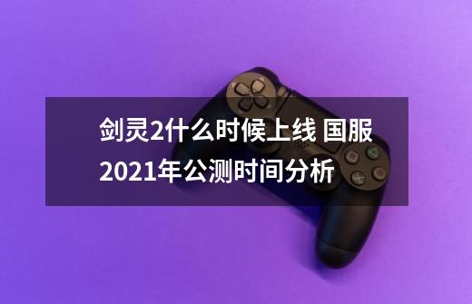剑灵2什么时候上线 国服2021年公测时间分析-第1张-游戏信息-龙启网