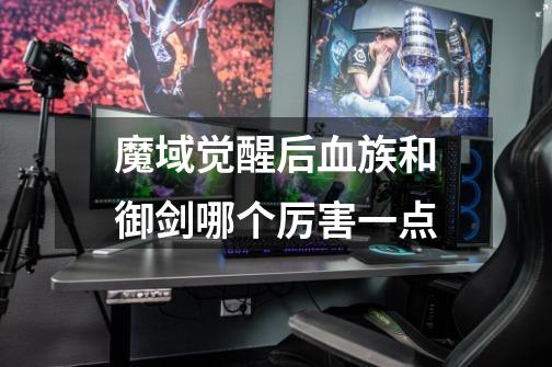 魔域觉醒后血族和御剑哪个厉害一点-第1张-游戏信息-龙启网
