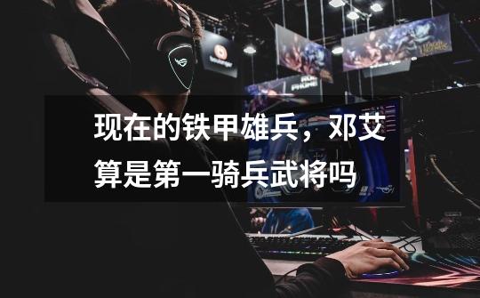 现在的铁甲雄兵，邓艾算是第一骑兵武将吗-第1张-游戏信息-龙启网