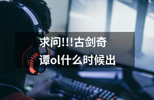 求问!!!古剑奇谭ol什么时候出-第1张-游戏信息-龙启网