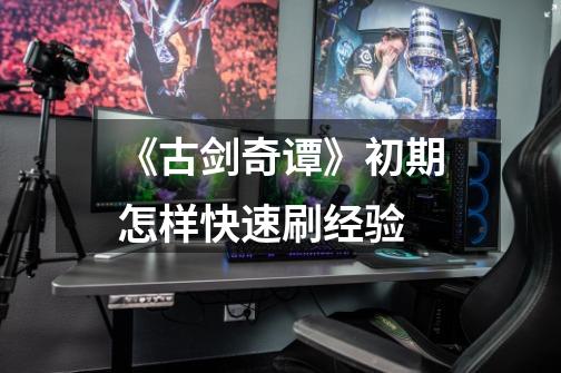 《古剑奇谭》初期怎样快速刷经验-第1张-游戏信息-龙启网