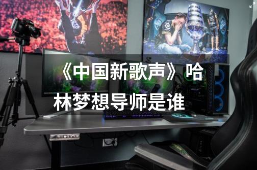 《中国新歌声》哈林梦想导师是谁-第1张-游戏信息-龙启网