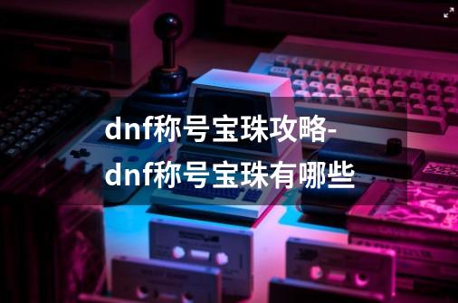 dnf称号宝珠攻略-dnf称号宝珠有哪些-第1张-游戏信息-龙启网