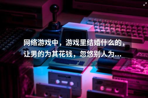 网络游戏中，游戏里结婚什么的，让男的为其花钱，忽悠别人为其转账，这样的女人男人们喜欢不-第1张-游戏信息-龙启网
