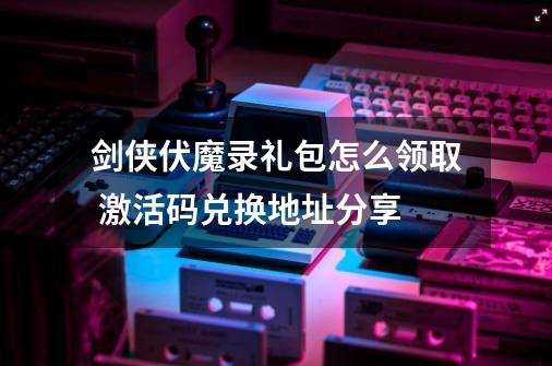 剑侠伏魔录礼包怎么领取 激活码兑换地址分享-第1张-游戏信息-龙启网