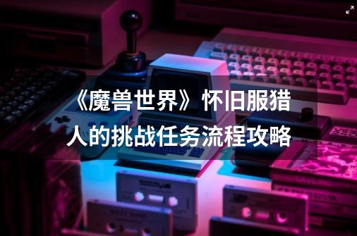 《魔兽世界》怀旧服猎人的挑战任务流程攻略-第1张-游戏信息-龙启网