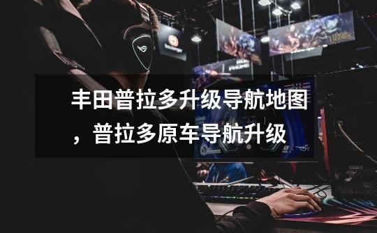 丰田普拉多升级导航地图,普拉多原车导航升级-第1张-游戏信息-龙启网