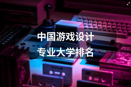 中国游戏设计专业大学排名-第1张-游戏信息-龙启网