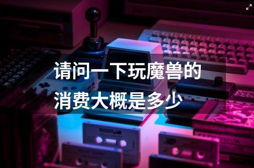 请问一下玩魔兽的消费大概是多少-第1张-游戏信息-龙启网