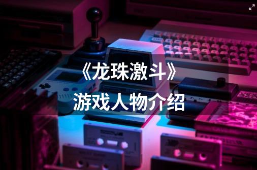 《龙珠激斗》游戏人物介绍-第1张-游戏信息-龙启网