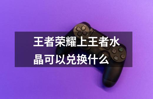 王者荣耀上王者水晶可以兑换什么-第1张-游戏信息-龙启网