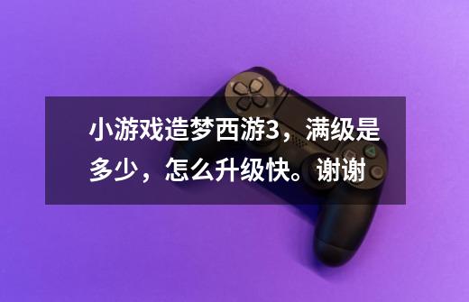 小游戏造梦西游3,满级是多少,怎么升级快。谢谢-第1张-游戏信息-龙启网