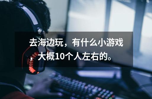 去海边玩,有什么小游戏,大概10个人左右的。-第1张-游戏信息-龙启网
