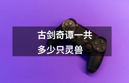 古剑奇谭一共多少只灵兽-第1张-游戏信息-龙启网