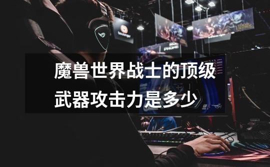 魔兽世界战士的顶级武器攻击力是多少-第1张-游戏信息-龙启网