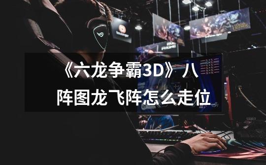 《六龙争霸3D》八阵图龙飞阵怎么走位-第1张-游戏信息-龙启网