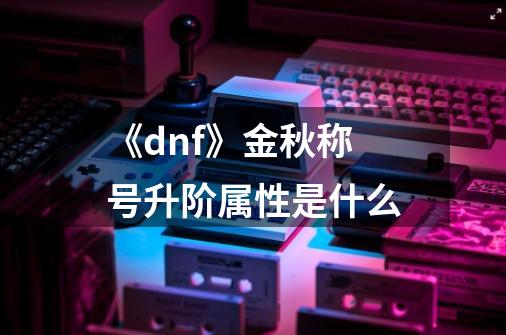 《dnf》金秋称号升阶属性是什么-第1张-游戏信息-龙启网