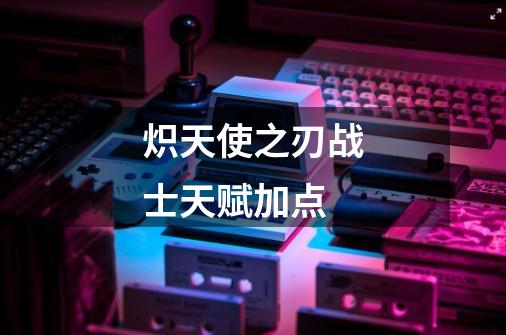 炽天使之刃战士天赋加点-第1张-游戏信息-龙启网
