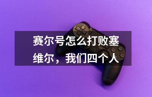 赛尔号怎么打败塞维尔,我们四个人-第1张-游戏信息-龙启网