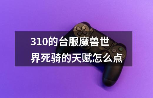 3.1.0的台服魔兽世界死骑的天赋怎么点-第1张-游戏信息-龙启网