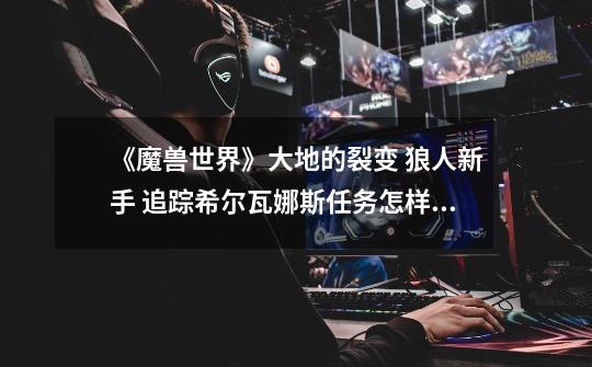 《魔兽世界》大地的裂变 狼人新手 追踪希尔瓦娜斯任务怎样完成-第1张-游戏信息-龙启网