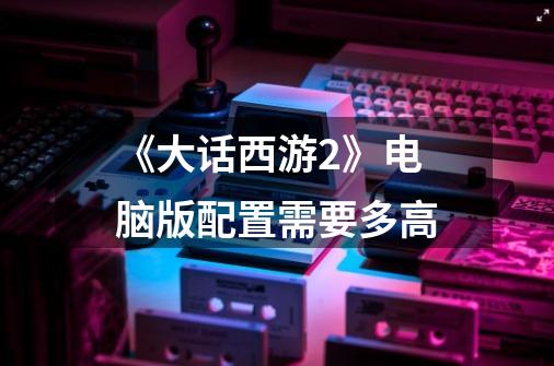 《大话西游2》电脑版配置需要多高-第1张-游戏信息-龙启网