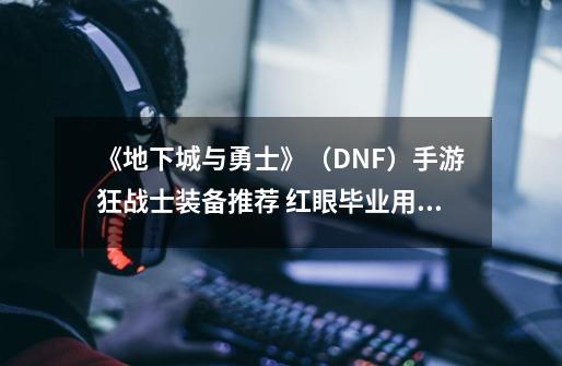 《地下城与勇士》(DNF)手游狂战士装备推荐 红眼毕业用什么武器!-第1张-游戏信息-龙启网