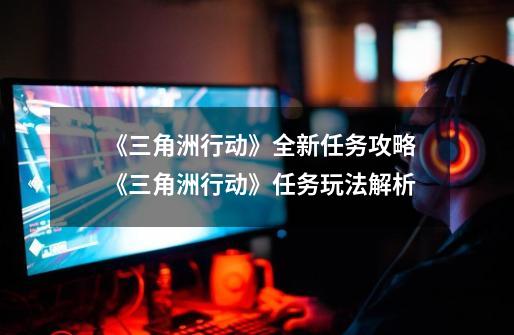 《三角洲行动》全新任务攻略 《三角洲行动》任务玩法解析-第1张-游戏信息-龙启网
