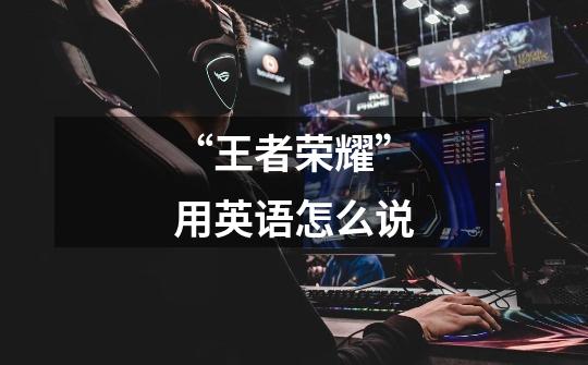 “王者荣耀”用英语怎么说-第1张-游戏信息-龙启网