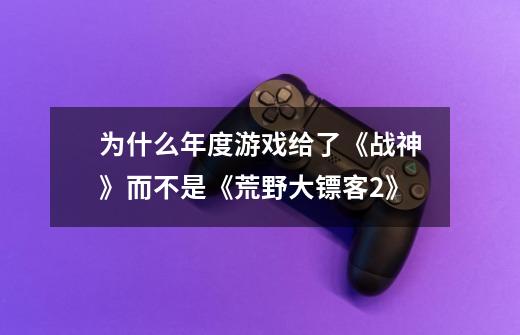 为什么年度游戏给了《战神》而不是《荒野大镖客2》-第1张-游戏信息-龙启网