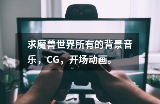 求魔兽世界所有的背景音乐,CG,开场动画。-第1张-游戏信息-龙启网