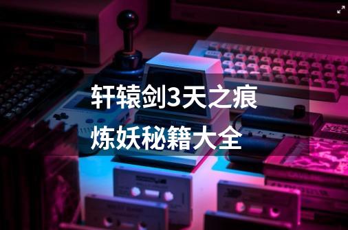 轩辕剑3天之痕炼妖秘籍大全-第1张-游戏信息-龙启网
