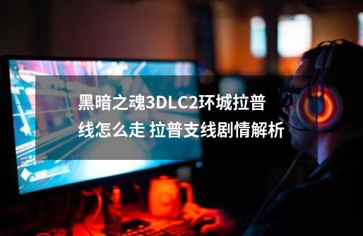 黑暗之魂3DLC2环城拉普线怎么走 拉普支线剧情解析-第1张-游戏信息-龙启网