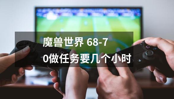 魔兽世界 68-70做任务要几个小时-第1张-游戏信息-龙启网
