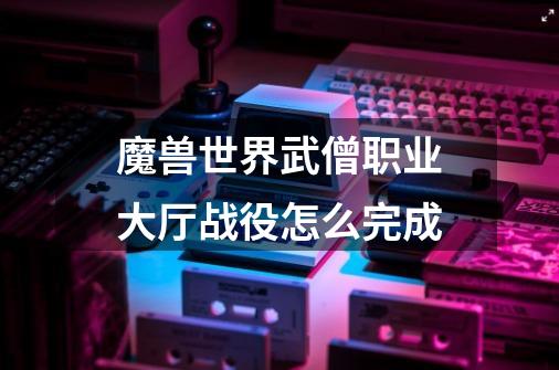 魔兽世界武僧职业大厅战役怎么完成-第1张-游戏信息-龙启网
