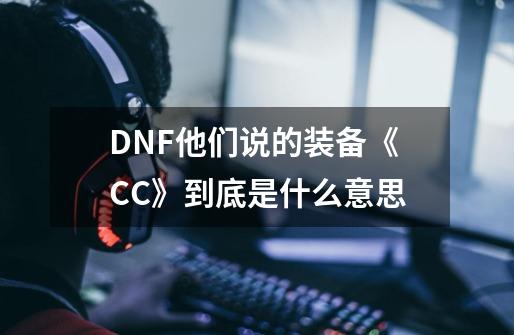 DNF他们说的装备《CC》到底是什么意思-第1张-游戏信息-龙启网