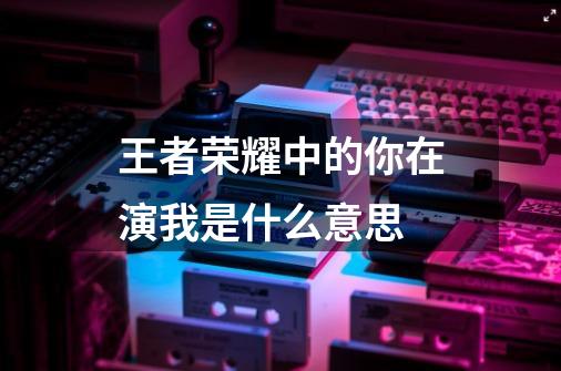 王者荣耀中的你在演我是什么意思-第1张-游戏信息-龙启网