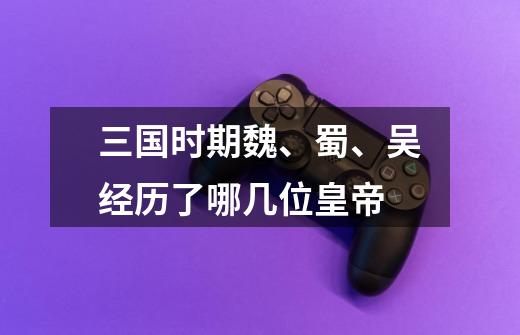 三国时期魏、蜀、吴经历了哪几位皇帝-第1张-游戏信息-龙启网