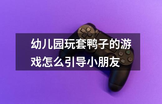 幼儿园玩套鸭子的游戏怎么引导小朋友-第1张-游戏信息-龙启网