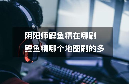 阴阳师鲤鱼精在哪刷 鲤鱼精哪个地图刷的多-第1张-游戏信息-龙启网