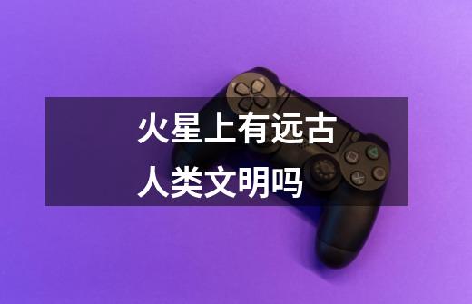火星上有远古人类文明吗-第1张-游戏信息-龙启网